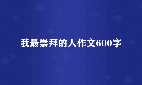 我最崇拜的人作文600字