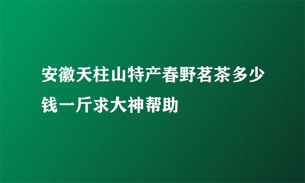 安徽天柱山特产春野茗茶多少钱一斤求大神帮助