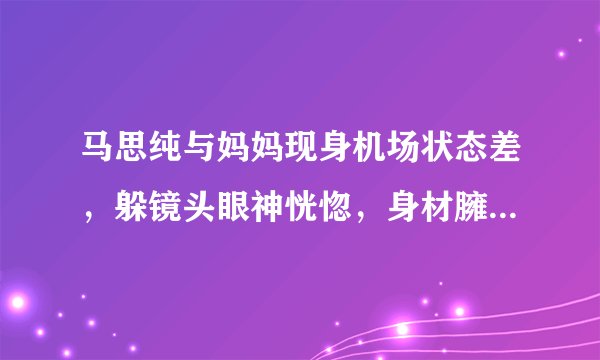 马思纯与妈妈现身机场状态差，躲镜头眼神恍惚，身材臃肿被指怀孕