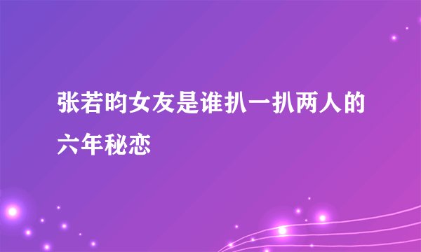 张若昀女友是谁扒一扒两人的六年秘恋