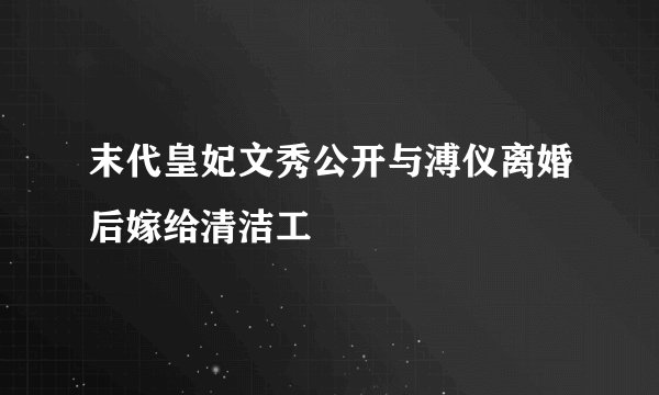 末代皇妃文秀公开与溥仪离婚后嫁给清洁工