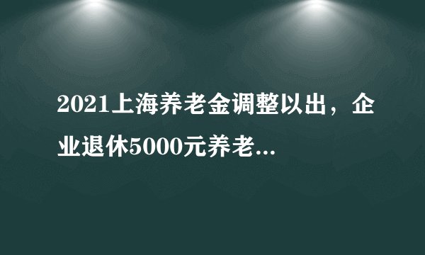 2021上海养老金调整以出，企业退休5000元养老金能涨多少？