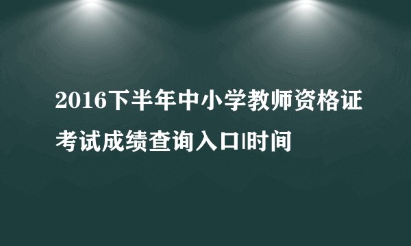 2016下半年中小学教师资格证考试成绩查询入口|时间