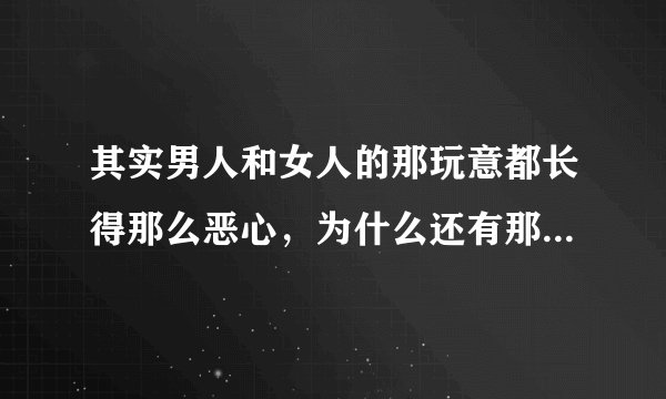 其实男人和女人的那玩意都长得那么恶心，为什么还有那么多人喜欢搞，真不明白。