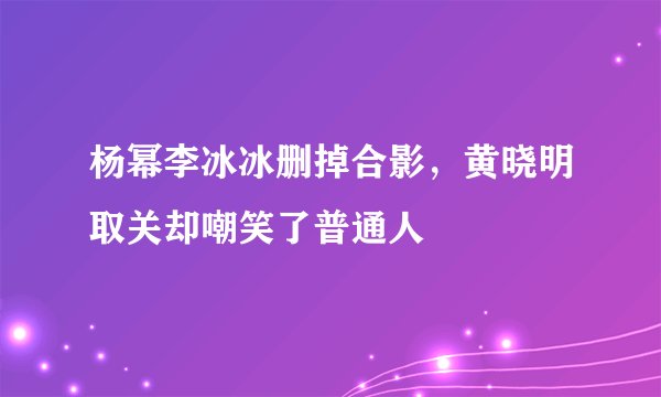 杨幂李冰冰删掉合影，黄晓明取关却嘲笑了普通人