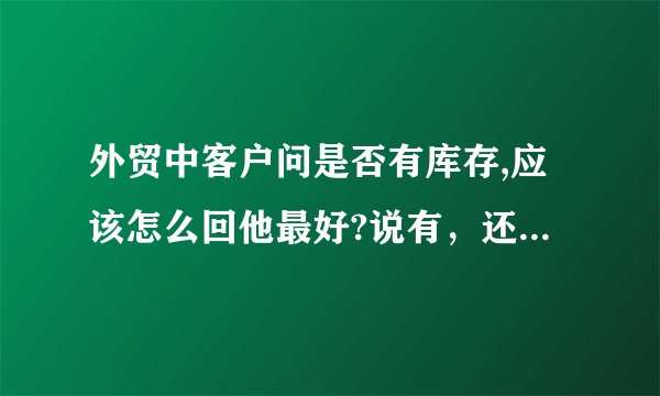 外贸中客户问是否有库存,应该怎么回他最好?说有，还是没有呢？