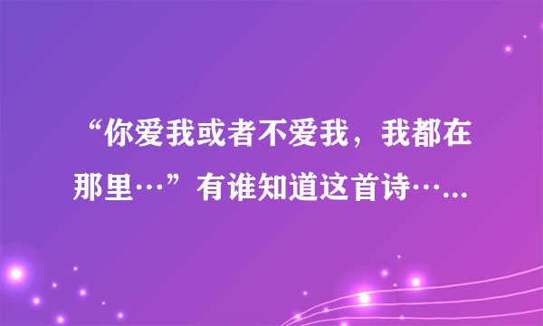“你爱我或者不爱我，我都在那里…”有谁知道这首诗…跪求全诗…