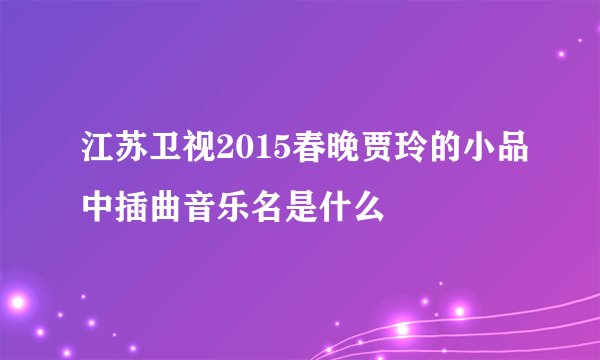 江苏卫视2015春晚贾玲的小品中插曲音乐名是什么