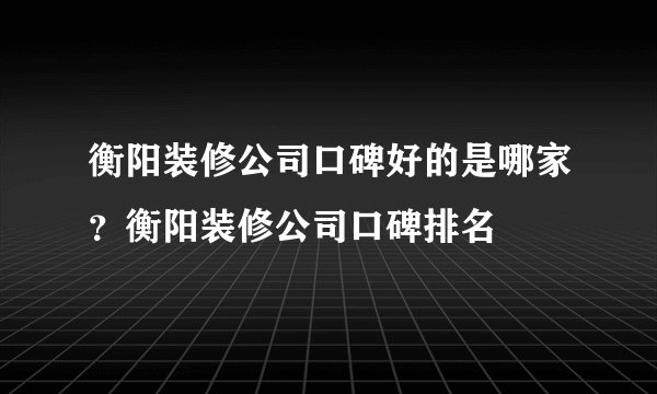衡阳装修公司口碑好的是哪家？衡阳装修公司口碑排名