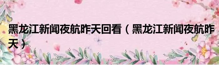 黑龙江新闻夜航昨天回看（黑龙江新闻夜航昨天）