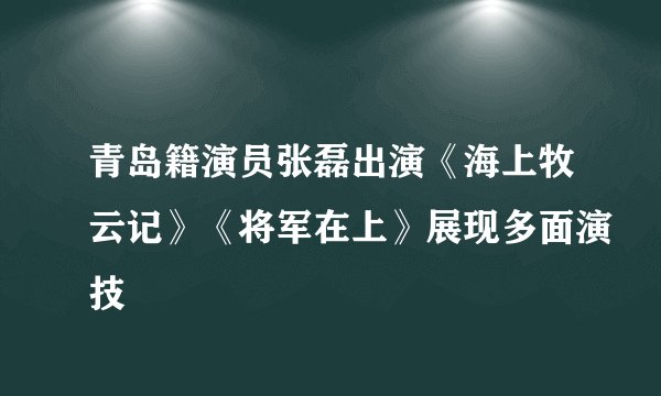 青岛籍演员张磊出演《海上牧云记》《将军在上》展现多面演技