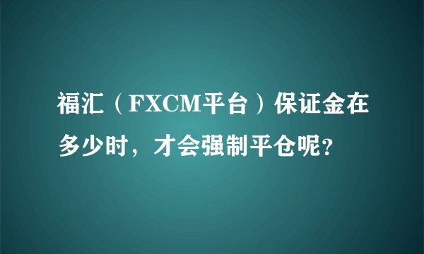 福汇（FXCM平台）保证金在多少时，才会强制平仓呢？