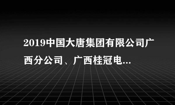 2019中国大唐集团有限公司广西分公司、广西桂冠电力股份有限公司招聘公告