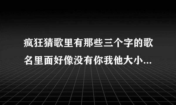 疯狂猜歌里有那些三个字的歌名里面好像没有你我他大小爱情这些字