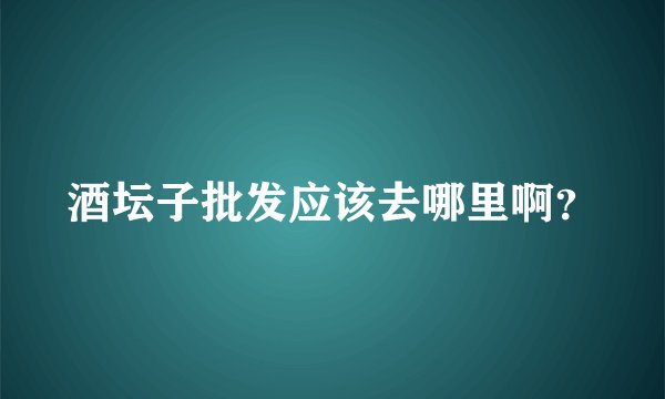 酒坛子批发应该去哪里啊？