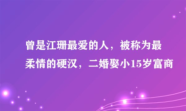 曾是江珊最爱的人，被称为最柔情的硬汉，二婚娶小15岁富商