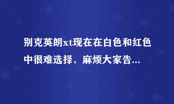 别克英朗xt现在在白色和红色中很难选择，麻烦大家告知一下自己的见解，并帮我分析一下（具体），谢谢啦~
