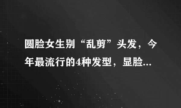 圆脸女生别“乱剪”头发，今年最流行的4种发型，显脸小又好看！