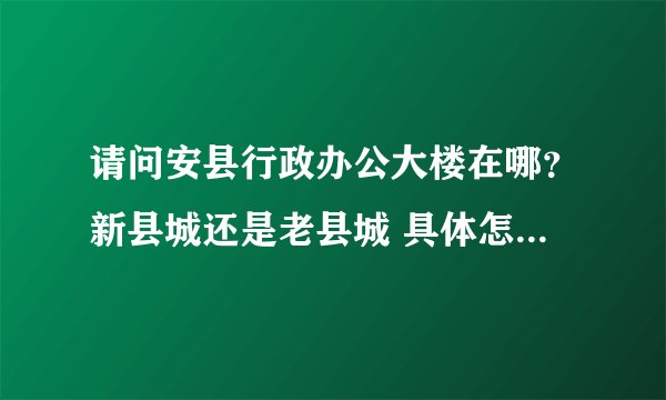 请问安县行政办公大楼在哪？新县城还是老县城 具体怎么走呢？谢谢