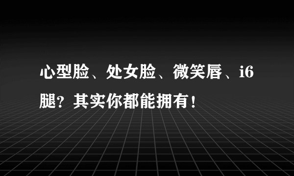 心型脸、处女脸、微笑唇、i6腿？其实你都能拥有！