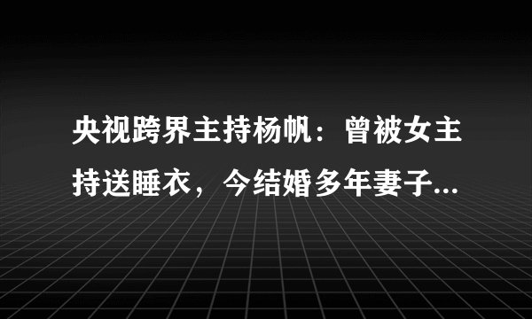 央视跨界主持杨帆：曾被女主持送睡衣，今结婚多年妻子身份成谜