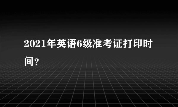 2021年英语6级准考证打印时间？
