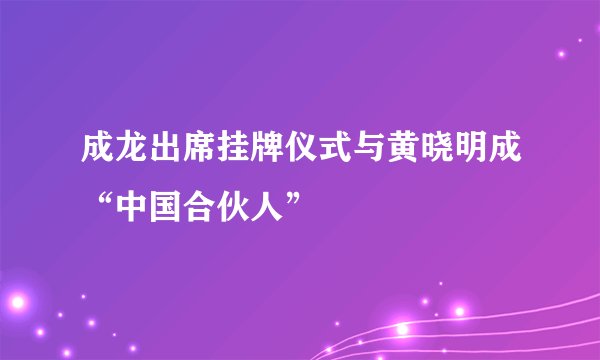 成龙出席挂牌仪式与黄晓明成“中国合伙人”