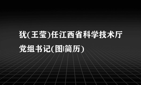 犹(王莹)任江西省科学技术厅党组书记(图|简历)