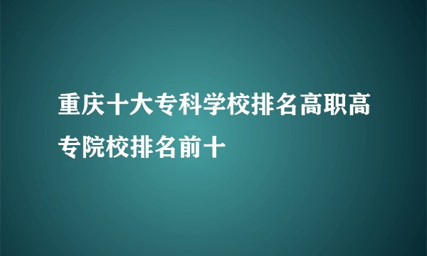 重庆十大专科学校排名高职高专院校排名前十