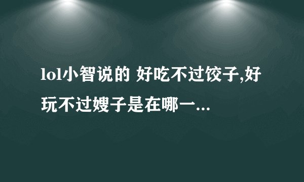 lol小智说的 好吃不过饺子,好玩不过嫂子是在哪一期视频中?我想找里头有一句话和这很像,但忘了哪
