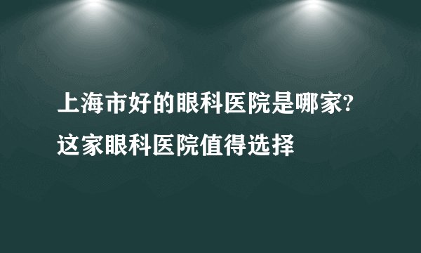 上海市好的眼科医院是哪家?这家眼科医院值得选择