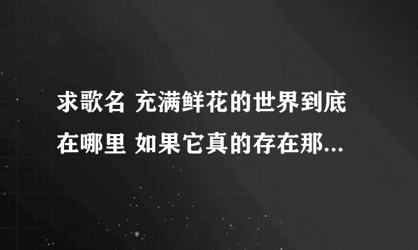 求歌名 充满鲜花的世界到底在哪里 如果它真的存在那么我一定会去 我想在那里最高的山峰矗立 不在乎