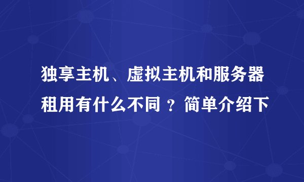 独享主机、虚拟主机和服务器租用有什么不同 ？简单介绍下