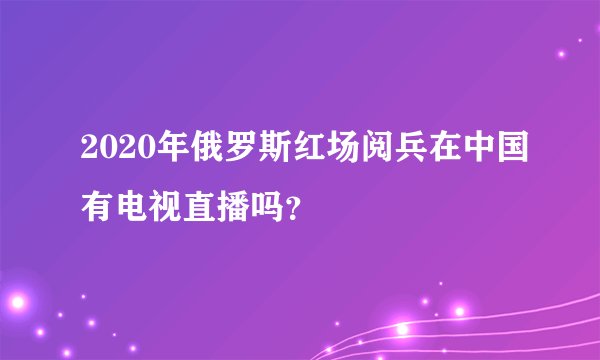 2020年俄罗斯红场阅兵在中国有电视直播吗？