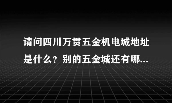 请问四川万贯五金机电城地址是什么？别的五金城还有哪些？都在哪？