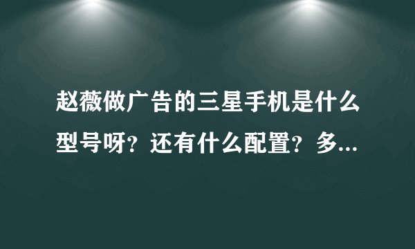 赵薇做广告的三星手机是什么型号呀？还有什么配置？多少钱？要详细