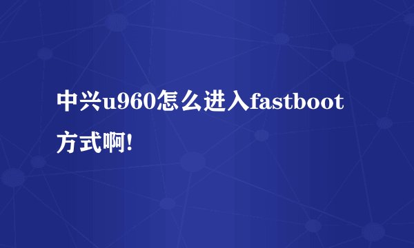 中兴u960怎么进入fastboot方式啊!