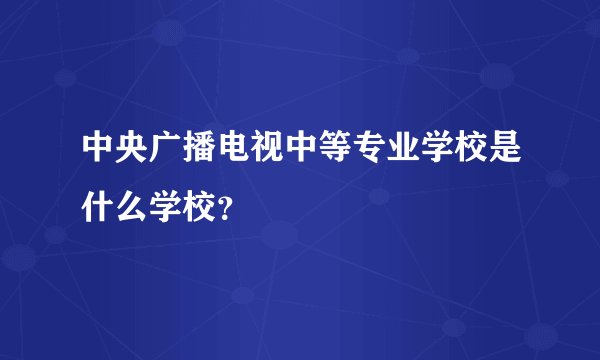 中央广播电视中等专业学校是什么学校？