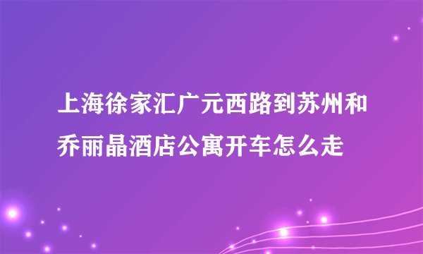 上海徐家汇广元西路到苏州和乔丽晶酒店公寓开车怎么走