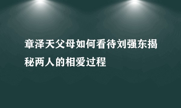 章泽天父母如何看待刘强东揭秘两人的相爱过程