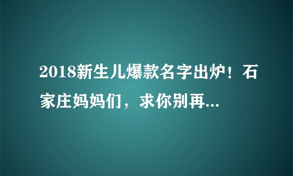 2018新生儿爆款名字出炉！石家庄妈妈们，求你别再给孩子起这些名字了！