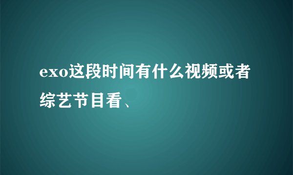 exo这段时间有什么视频或者综艺节目看、
