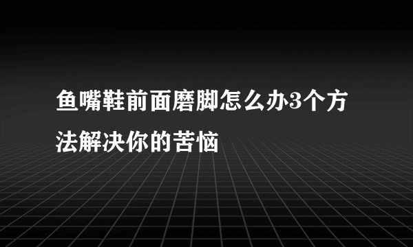 鱼嘴鞋前面磨脚怎么办3个方法解决你的苦恼