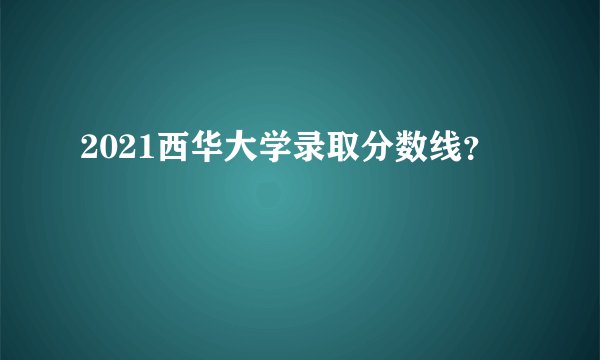 2021西华大学录取分数线？
