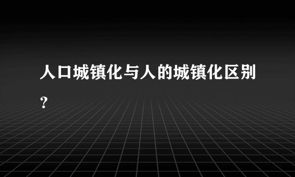 人口城镇化与人的城镇化区别？