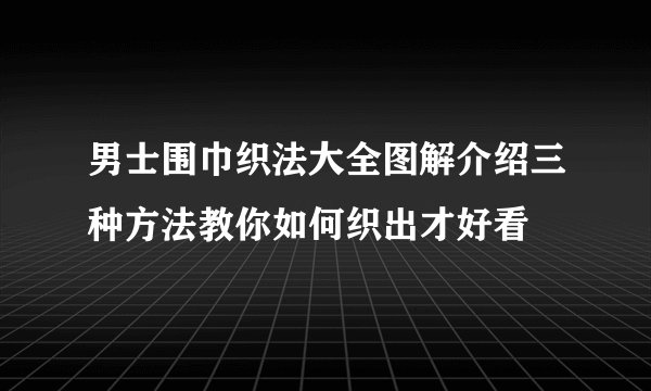 男士围巾织法大全图解介绍三种方法教你如何织出才好看