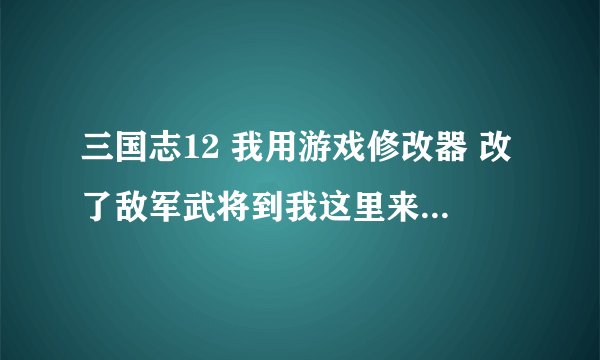 三国志12 我用游戏修改器 改了敌军武将到我这里来 怎么没反应 我军团改成我的了 他所在城市也改了