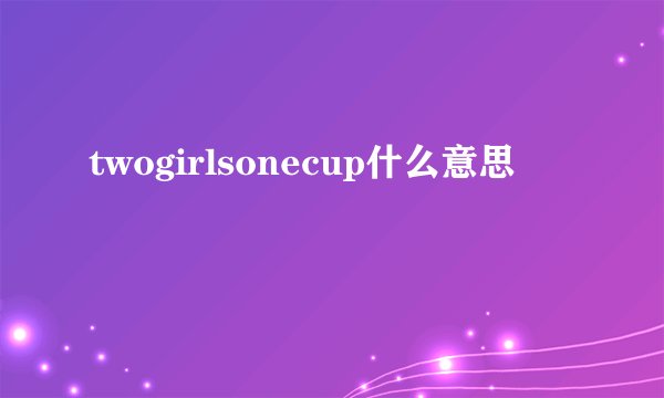 twogirlsonecup什么意思
