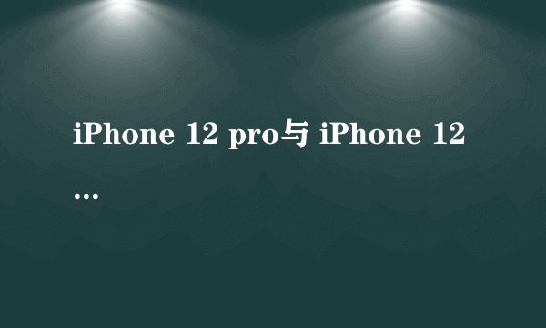 iPhone 12 pro与 iPhone 12 pro max 你会选择哪一个？
