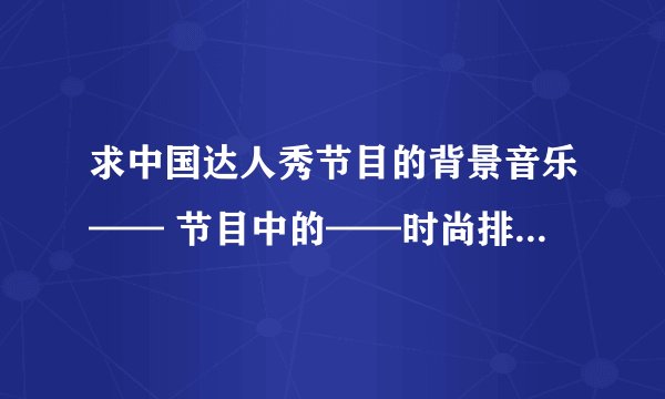 求中国达人秀节目的背景音乐—— 节目中的——时尚排队背景音乐，力量组合的背景音乐~